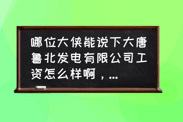 大唐滨州电厂怎么样 哪位大侠能说下大唐鲁北发电有限公司工资怎么样啊，谢谢~？