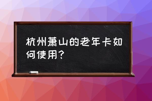 萧山老年卡杭州能用吗 杭州萧山的老年卡如何使用？