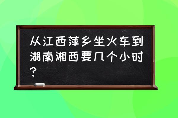 从萍乡怎么做火车去凤凰古城 从江西萍乡坐火车到湖南湘西要几个小时？