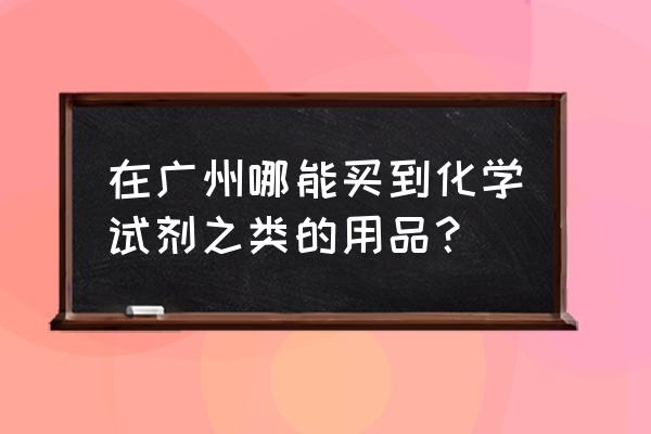 广州哪里卖化工品市场 在广州哪能买到化学试剂之类的用品？