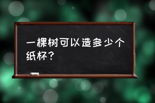 一个纸杯需要多少木材 一棵树可以造多少个纸杯？