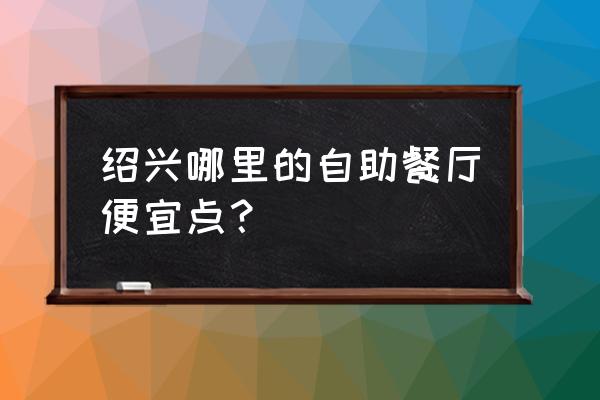 绍兴市区自助餐哪家最好 绍兴哪里的自助餐厅便宜点？