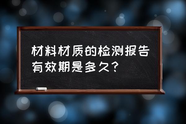 木材材质单几年有限 材料材质的检测报告有效期是多久？