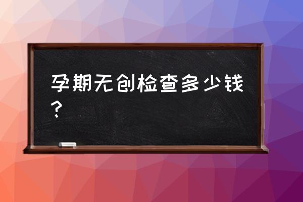 宜春妇幼保健院无创多少钱 孕期无创检查多少钱？