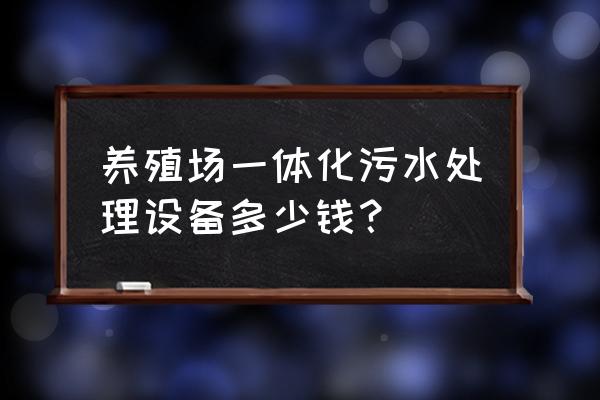 畜牧养殖场污水处理要多少钱 养殖场一体化污水处理设备多少钱？