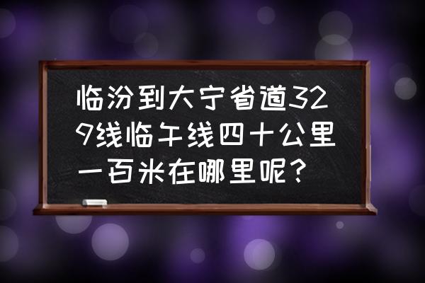 临汾去大宁的客车明天发车吗 临汾到大宁省道329线临午线四十公里一百米在哪里呢？