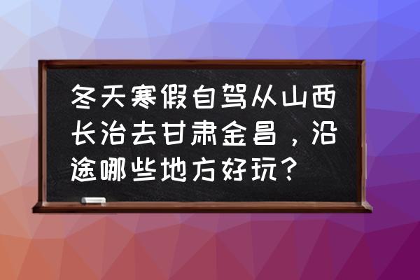 山西到金昌多少公里 冬天寒假自驾从山西长治去甘肃金昌，沿途哪些地方好玩？