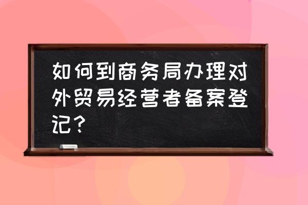 在商务局备案需要什么流程 如何到商务局办理对外贸易经营者备案登记？