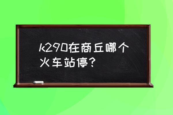 商丘有到常州的火车吗 k290在商丘哪个火车站停？