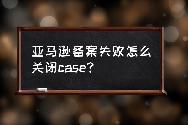 如何取消亚马逊账号商标备案 亚马逊备案失败怎么关闭case？