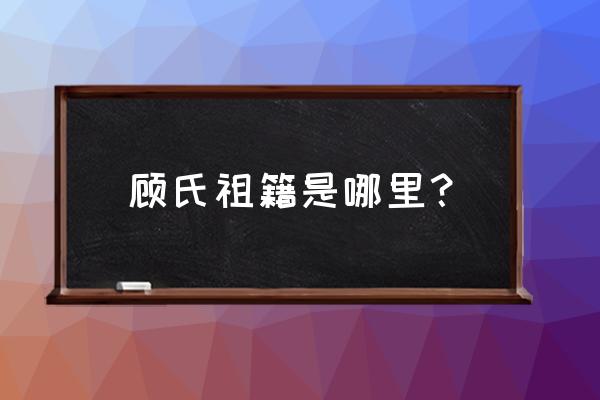 浙江省绍兴顾氏有多少 顾氏祖籍是哪里？