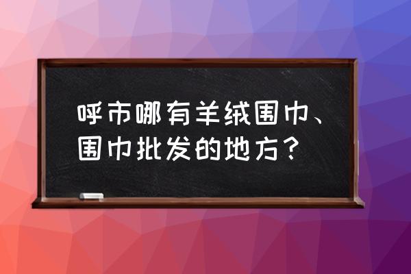 呼和浩特有布匹批发市场吗 呼市哪有羊绒围巾、围巾批发的地方？