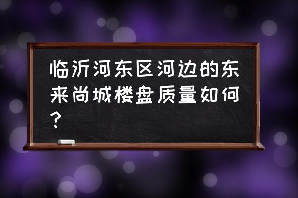 临沂东来尚城房子怎么样 临沂河东区河边的东来尚城楼盘质量如何？