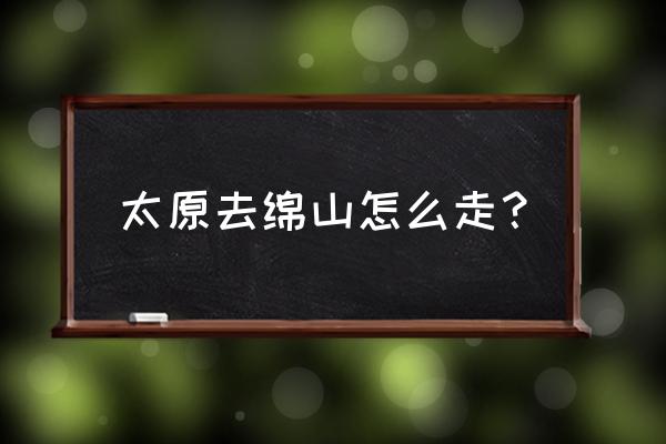 太原开车到晋中介休多长时间 太原去绵山怎么走？