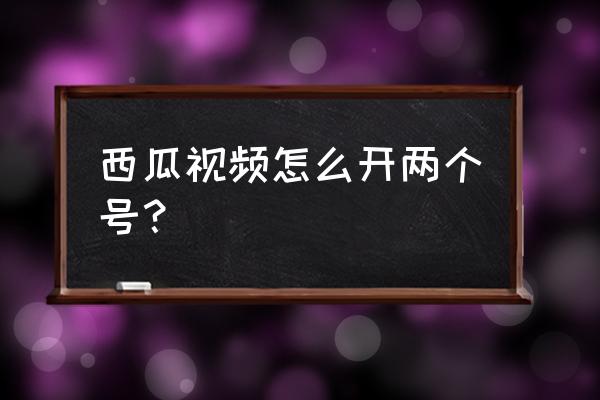 自媒体怎么开多个帐号 西瓜视频怎么开两个号？