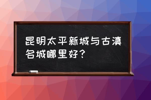 昆明太平新城消费怎样 昆明太平新城与古滇名城哪里好？