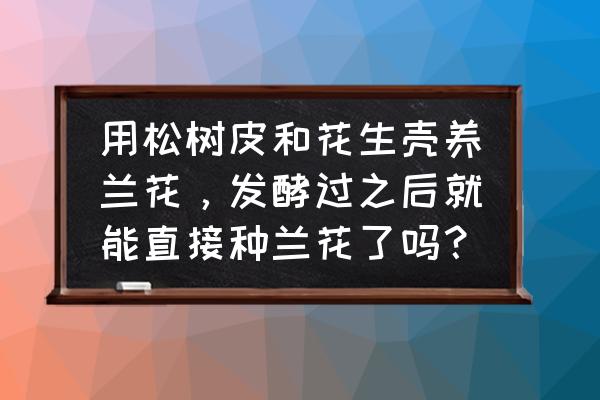 养兰花花生壳必须腐熟吗 用松树皮和花生壳养兰花，发酵过之后就能直接种兰花了吗？