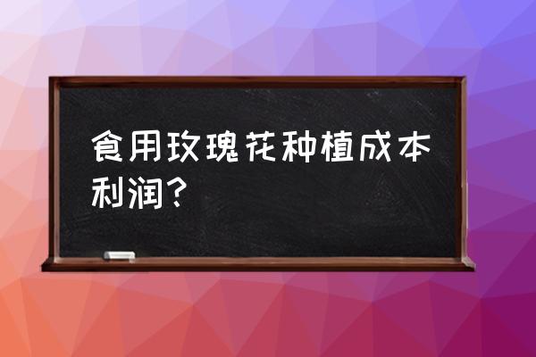 食用玫瑰花一亩能收多少花 食用玫瑰花种植成本利润？