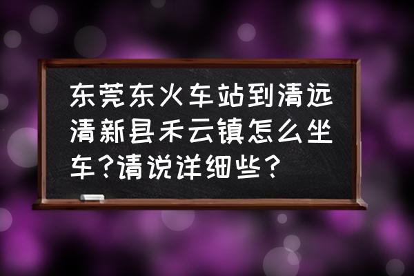 从东莞有火车到清远吗 东莞东火车站到清远清新县禾云镇怎么坐车?请说详细些？