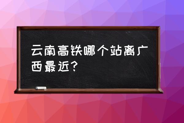 富宁高铁到百色几点钟 云南高铁哪个站离广西最近？