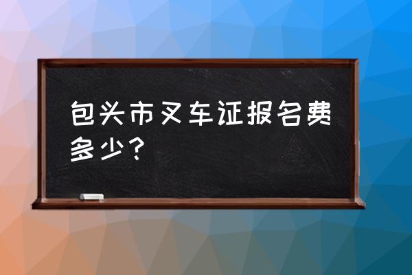 包头办叉车证多少钱一个月 包头市叉车证报名费多少？