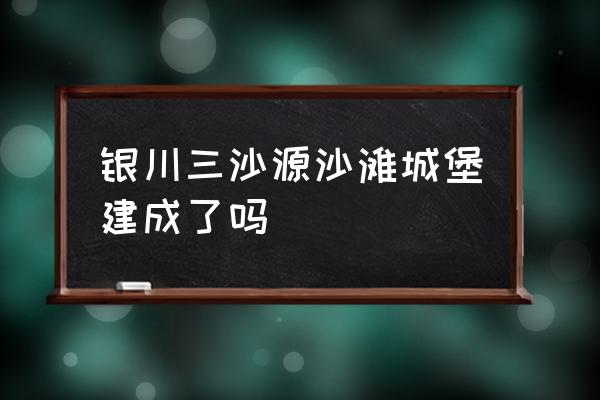 银川三沙源怎么盈利 银川三沙源沙滩城堡建成了吗