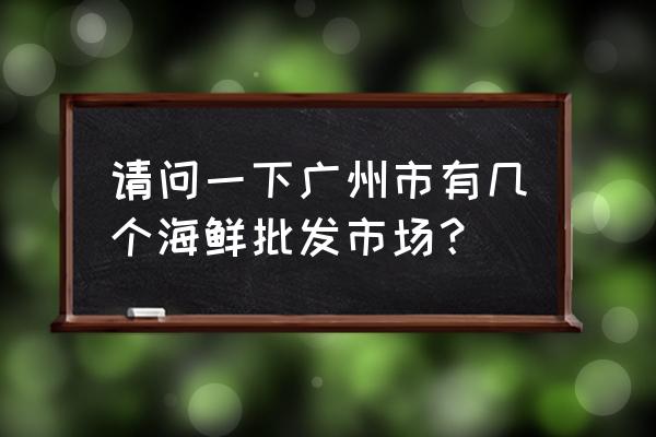 十九涌水产市场几点有海鲜买 请问一下广州市有几个海鲜批发市场？