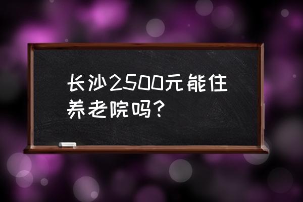 长沙老年公寓多少钱 长沙2500元能住养老院吗？