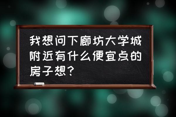 廊坊哪有便宜的平房 我想问下廊坊大学城附近有什么便宜点的房子想？