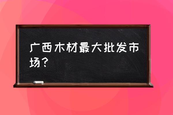 靖西哪有卖木头的店铺 广西木材最大批发市场？