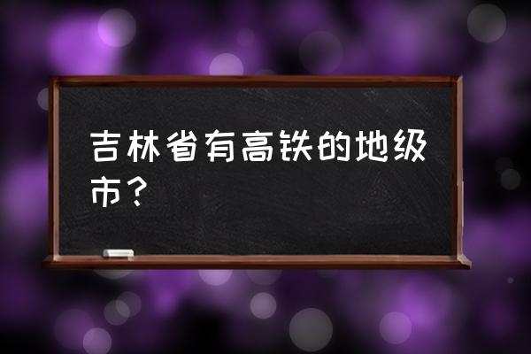 白山有高铁吗 吉林省有高铁的地级市？