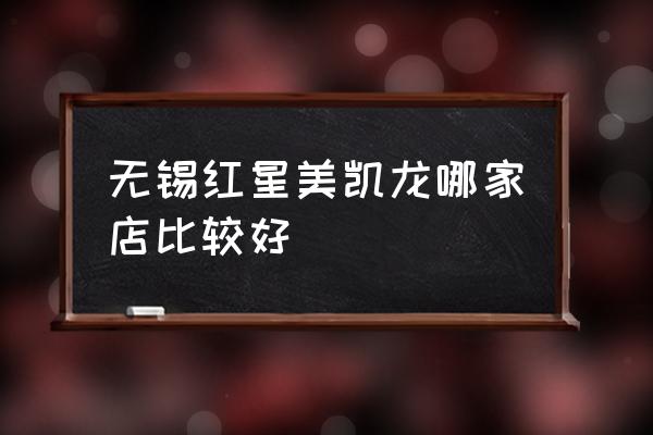 无锡红星美凯龙哪个好 无锡红星美凯龙哪家店比较好