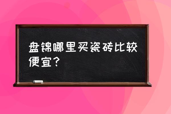 盘锦建材市场初几开门 盘锦哪里买瓷砖比较便宜？