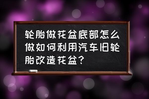 废旧轮胎能做花盆吗 轮胎做花盆底部怎么做如何利用汽车旧轮胎改造花盆？