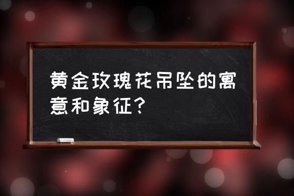 金箔玫瑰代表什么 黄金玫瑰花吊坠的寓意和象征？