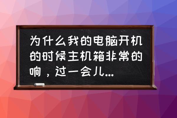 电脑主机一会响一会不响 为什么我的电脑开机的时候主机箱非常的响，过一会儿又不响了？