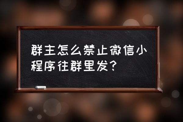 如何阻止群里发小程序 群主怎么禁止微信小程序往群里发？