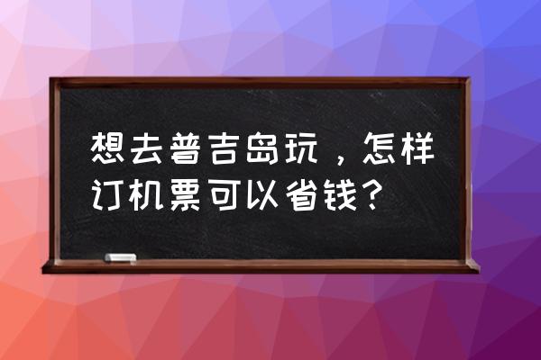 泰国旅游省钱妙招 想去普吉岛玩，怎样订机票可以省钱？