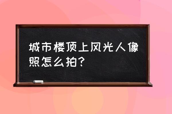 天台拍照最佳地点 城市楼顶上风光人像照怎么拍？