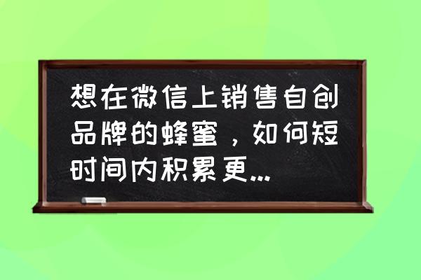 自家蜂蜜怎么才可以销售 想在微信上销售自创品牌的蜂蜜，如何短时间内积累更多的客户群？