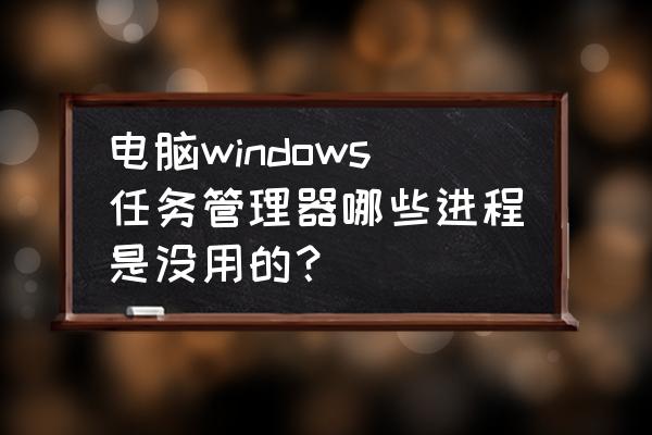 windows10不需要的进程 电脑windows任务管理器哪些进程是没用的？
