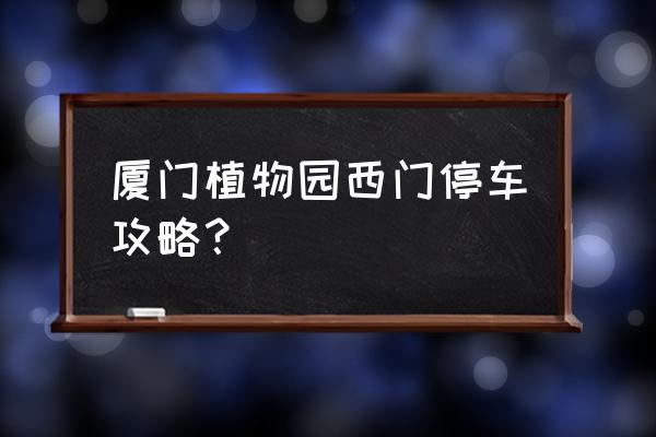 厦门植物园最佳游览路线图超清楚 厦门植物园西门停车攻略？