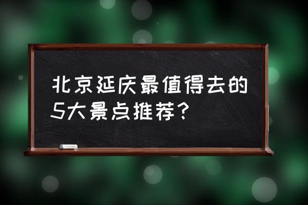 北京旅游路线最佳景点排名前十 北京延庆最值得去的5大景点推荐？