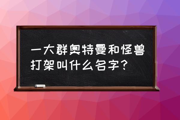 制作手工奥特曼和怪兽大战的场景 一大群奥特曼和怪兽打架叫什么名字？