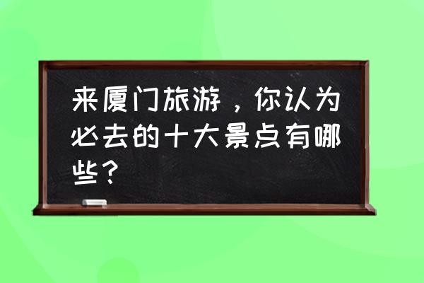 南靖四菜一汤土楼观景台 来厦门旅游，你认为必去的十大景点有哪些？