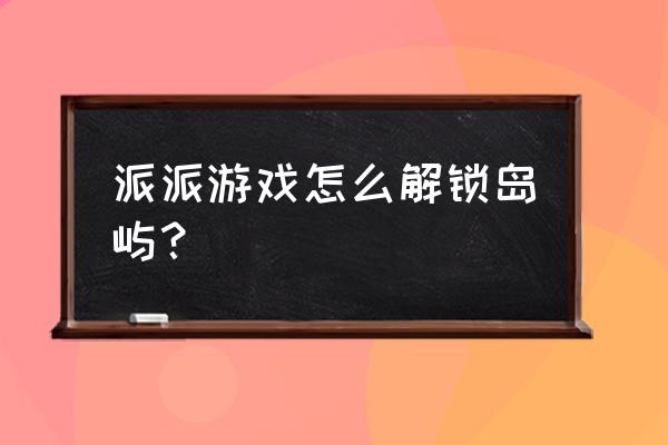 3个可以说走就走的海岛 派派游戏怎么解锁岛屿？