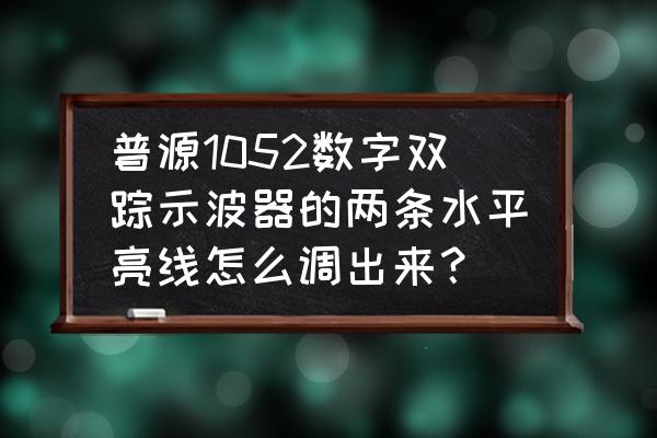 双踪示波器的调节方法 普源1052数字双踪示波器的两条水平亮线怎么调出来？