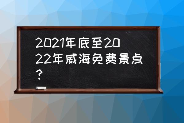 5.19免费旅游日景点有哪些 2021年底至2022年威海免费景点？