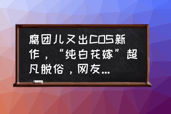 dnf商城时装cos搭配大全 腐团儿又出COS新作，“纯白花嫁”超凡脱俗，网友：短腿版小乔花嫁？你怎么看？