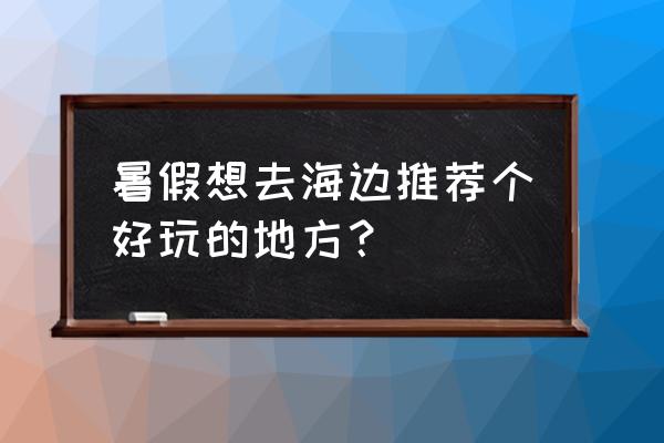 可以看海值得打卡的旅游胜地 暑假想去海边推荐个好玩的地方？